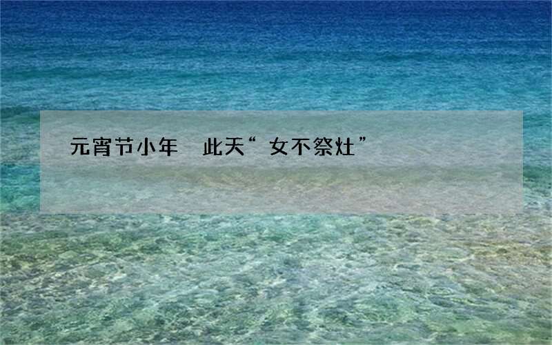 元宵节小年 此天&ldquo;女不祭灶&rdquo;